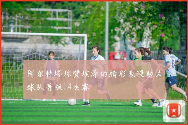 阿尔特塔称赞埃泽的精彩表现助力球队晋级14决赛
