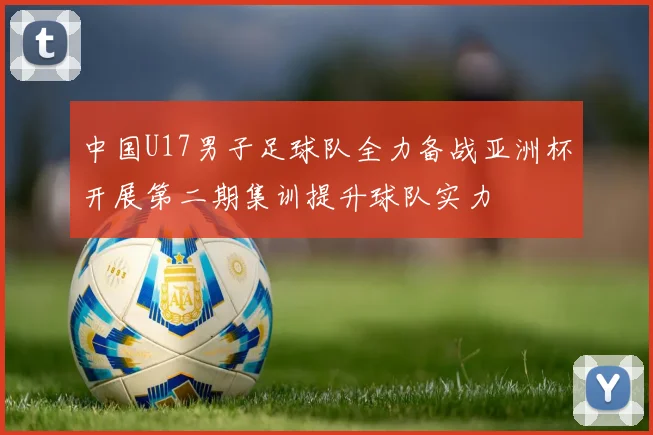 中国U17男子足球队全力备战亚洲杯开展第二期集训提升球队实力