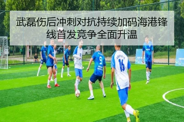 武磊伤后冲刺对抗持续加码海港锋线首发竞争全面升温